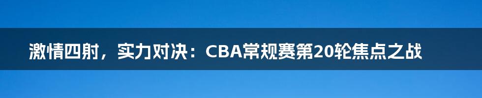 激情四射，实力对决：CBA常规赛第20轮焦点之战