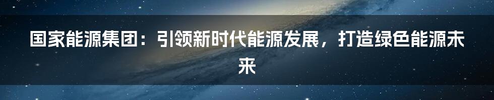 国家能源集团：引领新时代能源发展，打造绿色能源未来