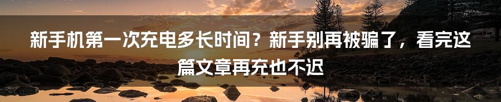 新手机第一次充电多长时间？新手别再被骗了，看完这篇文章再充也不迟