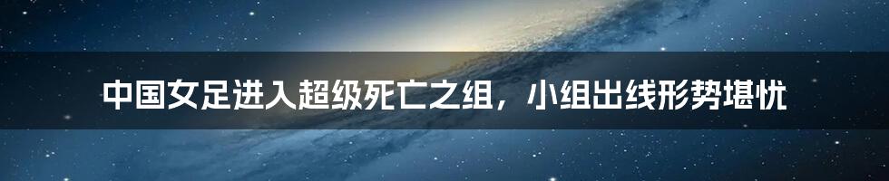 中国女足进入超级死亡之组，小组出线形势堪忧