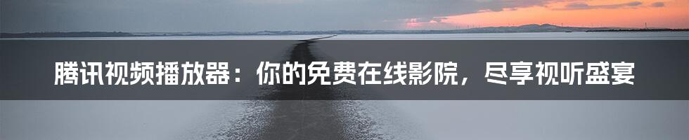 腾讯视频播放器：你的免费在线影院，尽享视听盛宴