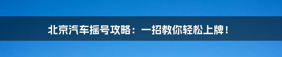 北京汽车摇号攻略：一招教你轻松上牌！