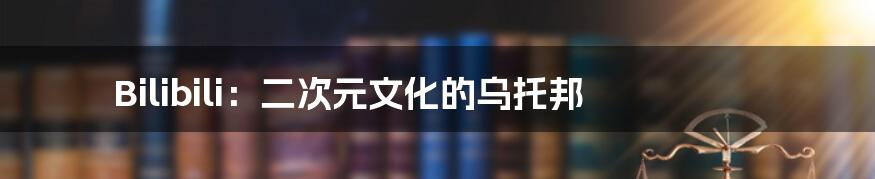 Bilibili：二次元文化的乌托邦