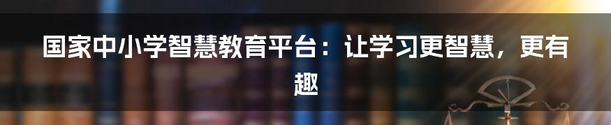 国家中小学智慧教育平台：让学习更智慧，更有趣