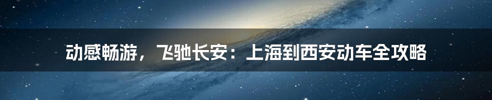 动感畅游，飞驰长安：上海到西安动车全攻略