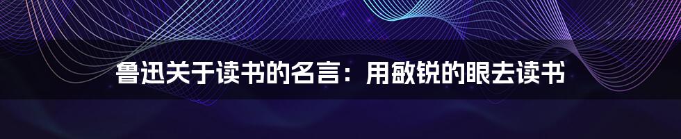 鲁迅关于读书的名言：用敏锐的眼去读书