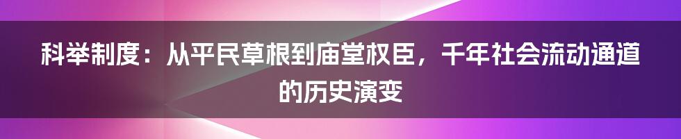 科举制度：从平民草根到庙堂权臣，千年社会流动通道的历史演变