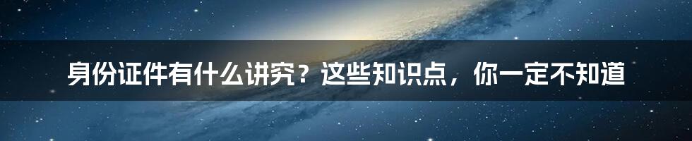 身份证件有什么讲究？这些知识点，你一定不知道