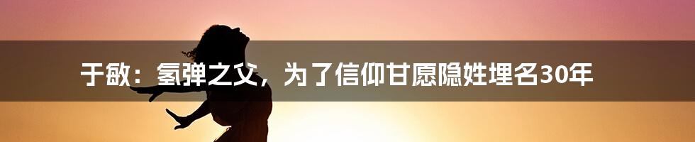 于敏：氢弹之父，为了信仰甘愿隐姓埋名30年