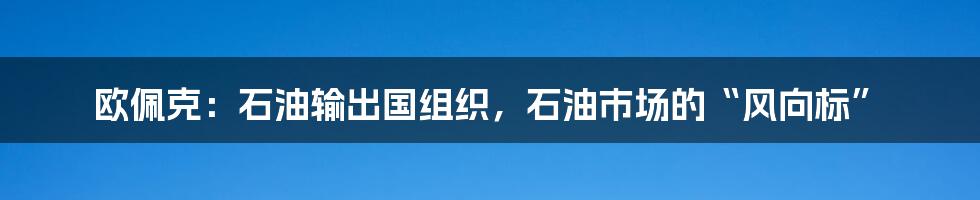 欧佩克：石油输出国组织，石油市场的“风向标”