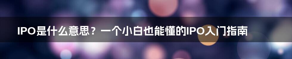 IPO是什么意思？一个小白也能懂的IPO入门指南