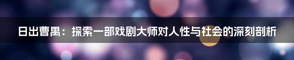 日出曹禺：探索一部戏剧大师对人性与社会的深刻剖析