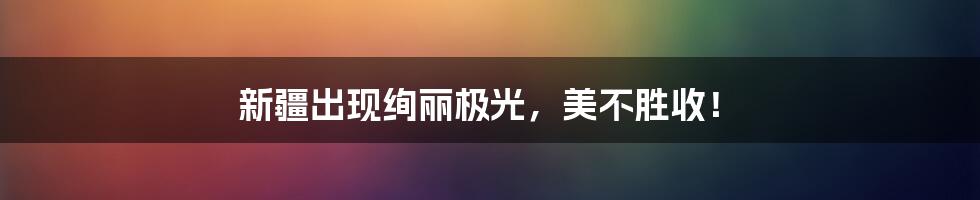 新疆出现绚丽极光，美不胜收！