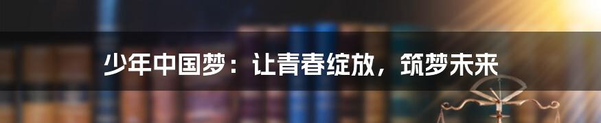 少年中国梦：让青春绽放，筑梦未来