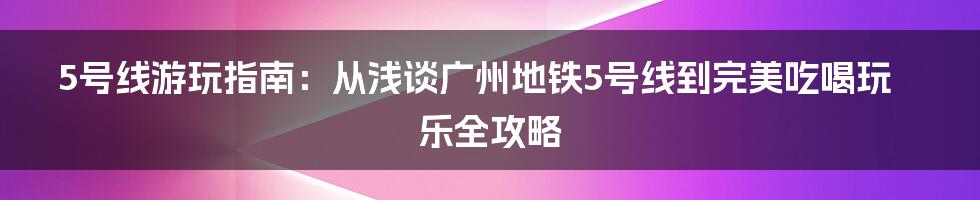 5号线游玩指南：从浅谈广州地铁5号线到完美吃喝玩乐全攻略