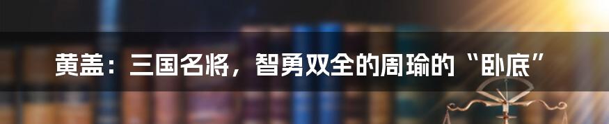 黄盖：三国名将，智勇双全的周瑜的“卧底”