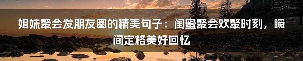 姐妹聚会发朋友圈的精美句子：闺蜜聚会欢聚时刻，瞬间定格美好回忆