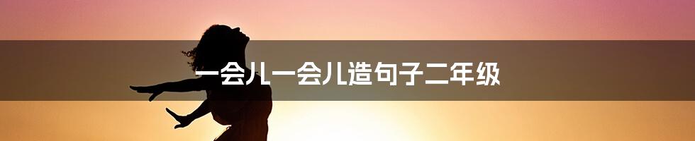 一会儿一会儿造句子二年级