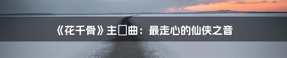 《花千骨》主題曲：最走心的仙侠之音