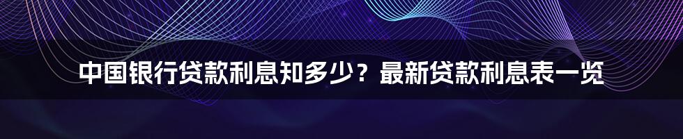 中国银行贷款利息知多少？最新贷款利息表一览