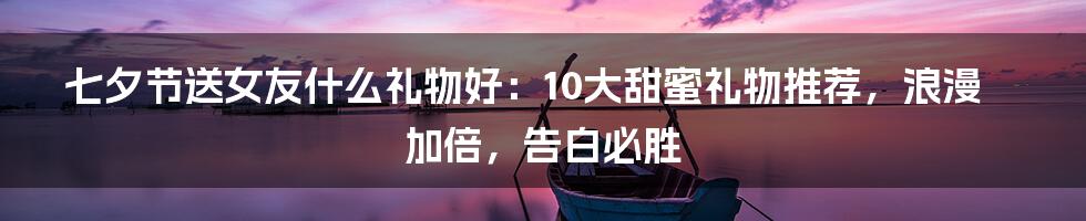 七夕节送女友什么礼物好：10大甜蜜礼物推荐，浪漫加倍，告白必胜