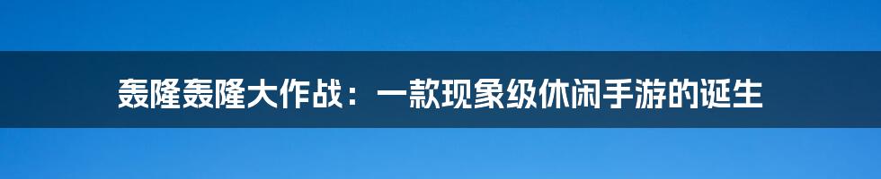 轰隆轰隆大作战：一款现象级休闲手游的诞生