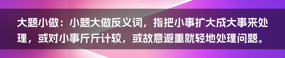 大题小做：小题大做反义词，指把小事扩大成大事来处理，或对小事斤斤计较，或故意避重就轻地处理问题。