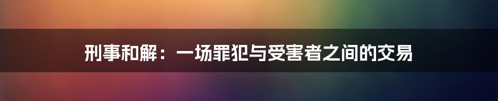 刑事和解：一场罪犯与受害者之间的交易