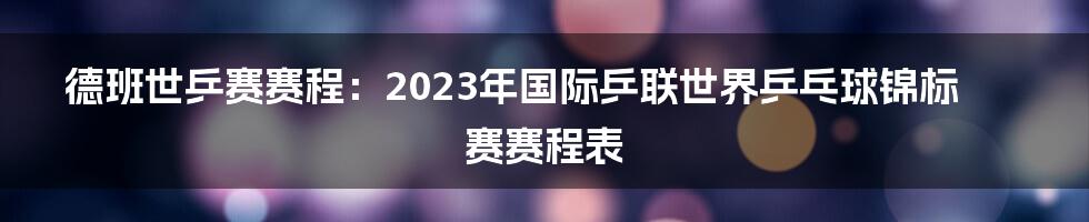 德班世乒赛赛程：2023年国际乒联世界乒乓球锦标赛赛程表