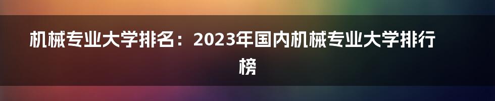 机械专业大学排名：2023年国内机械专业大学排行榜