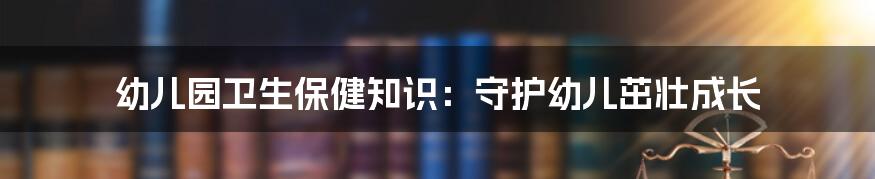 幼儿园卫生保健知识：守护幼儿茁壮成长