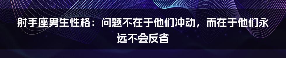 射手座男生性格：问题不在于他们冲动，而在于他们永远不会反省