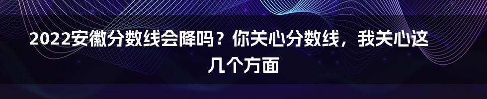 2022安徽分数线会降吗？你关心分数线，我关心这几个方面