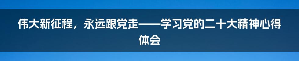 伟大新征程，永远跟党走——学习党的二十大精神心得体会