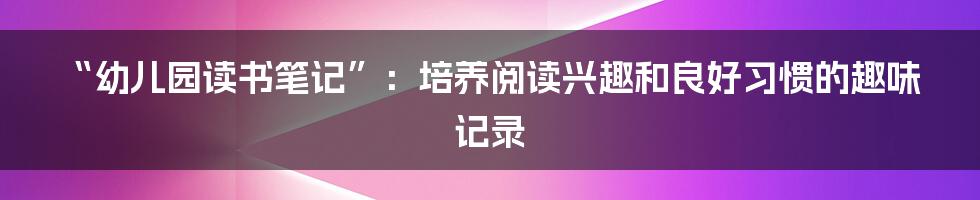 “幼儿园读书笔记”：培养阅读兴趣和良好习惯的趣味记录