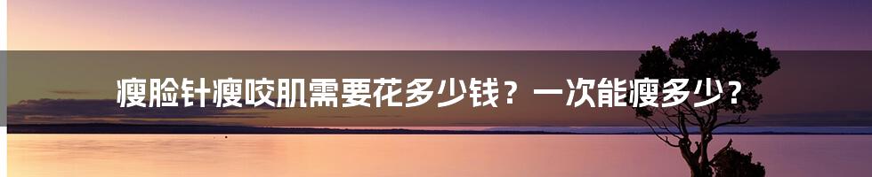 瘦脸针瘦咬肌需要花多少钱？一次能瘦多少？