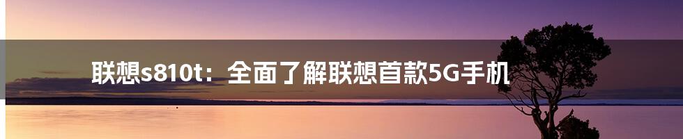 联想s810t：全面了解联想首款5G手机