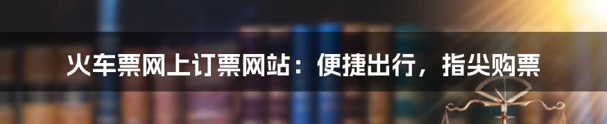 火车票网上订票网站：便捷出行，指尖购票