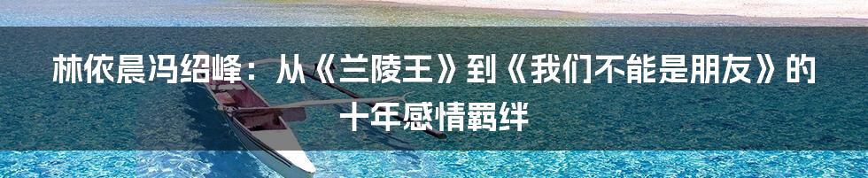 林依晨冯绍峰：从《兰陵王》到《我们不能是朋友》的十年感情羁绊