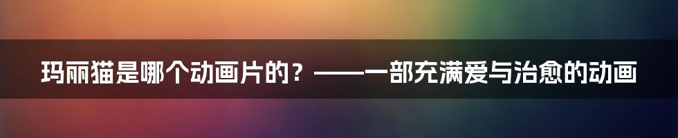 玛丽猫是哪个动画片的？——一部充满爱与治愈的动画