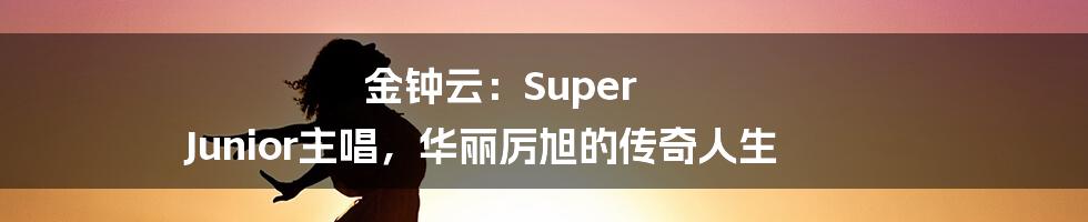 金钟云：Super Junior主唱，华丽厉旭的传奇人生