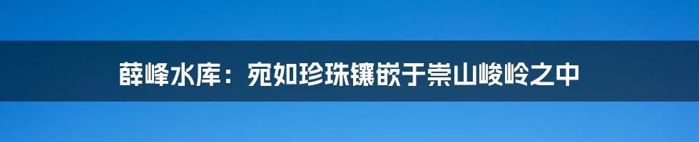 薛峰水库：宛如珍珠镶嵌于崇山峻岭之中