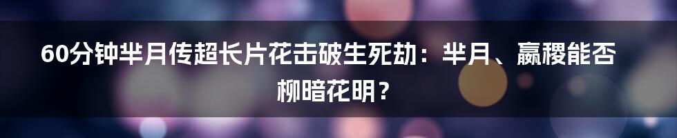 60分钟芈月传超长片花击破生死劫：芈月、嬴稷能否柳暗花明？