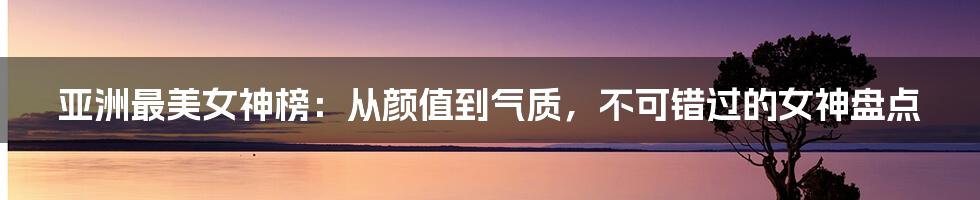 亚洲最美女神榜：从颜值到气质，不可错过的女神盘点