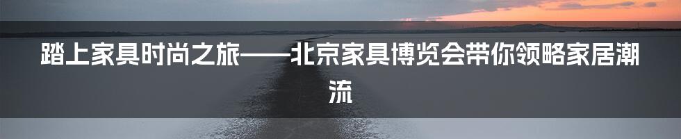 踏上家具时尚之旅——北京家具博览会带你领略家居潮流