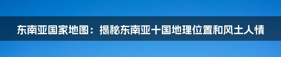 东南亚国家地图：揭秘东南亚十国地理位置和风土人情