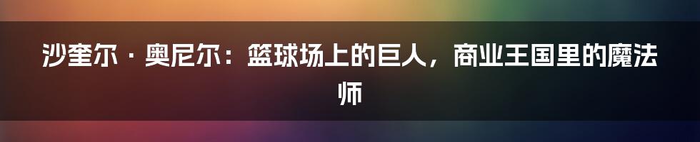 沙奎尔·奥尼尔：篮球场上的巨人，商业王国里的魔法师