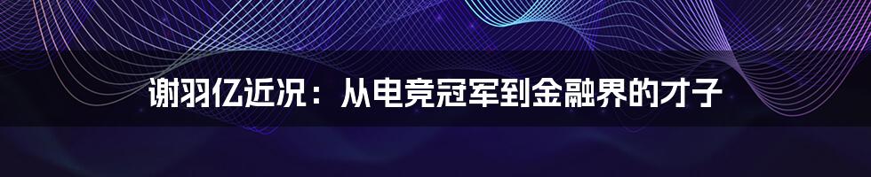 谢羽亿近况：从电竞冠军到金融界的才子