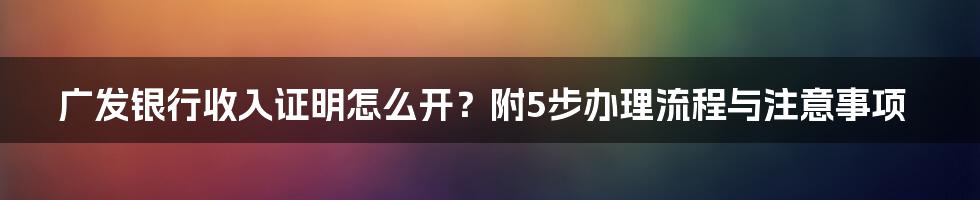 广发银行收入证明怎么开？附5步办理流程与注意事项