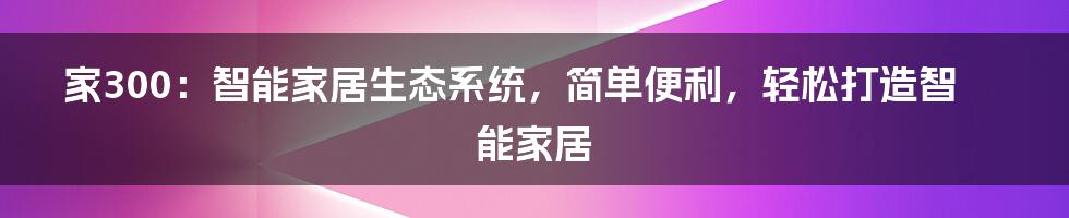 家300：智能家居生态系统，简单便利，轻松打造智能家居